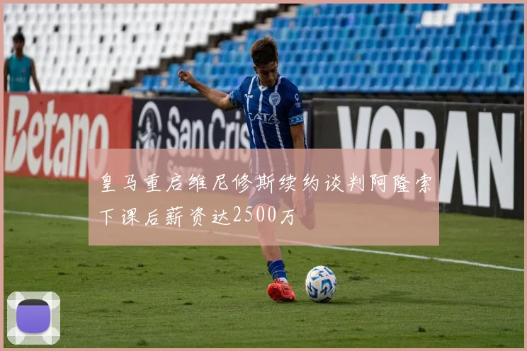 皇马重启维尼修斯续约谈判阿隆索下课后薪资达2500万