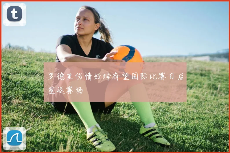 罗德里伤情好转有望国际比赛日后重返赛场