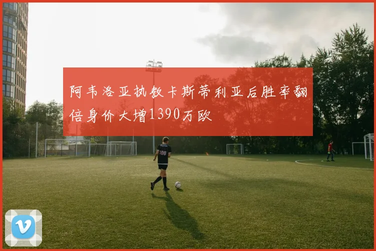 阿韦洛亚执教卡斯蒂利亚后胜率翻倍身价大增1390万欧