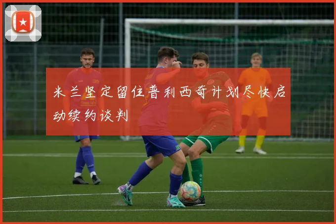 米兰坚定留住普利西奇计划尽快启动续约谈判