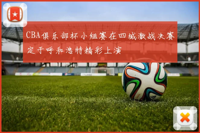 CBA俱乐部杯小组赛在四城激战决赛定于呼和浩特精彩上演