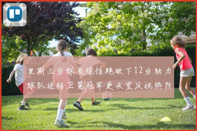里斯三分球表现惊艳砍下12分助力球队逆转卫冕冠军更衣室庆祝热烈