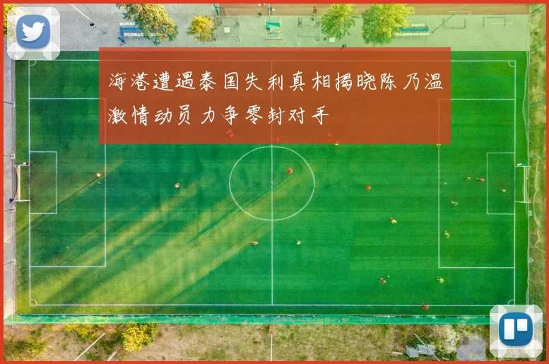 海港遭遇泰国失利真相揭晓陈乃温激情动员力争零封对手