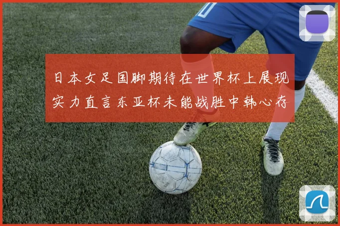 日本女足国脚期待在世界杯上展现实力直言东亚杯未能战胜中韩心存不甘