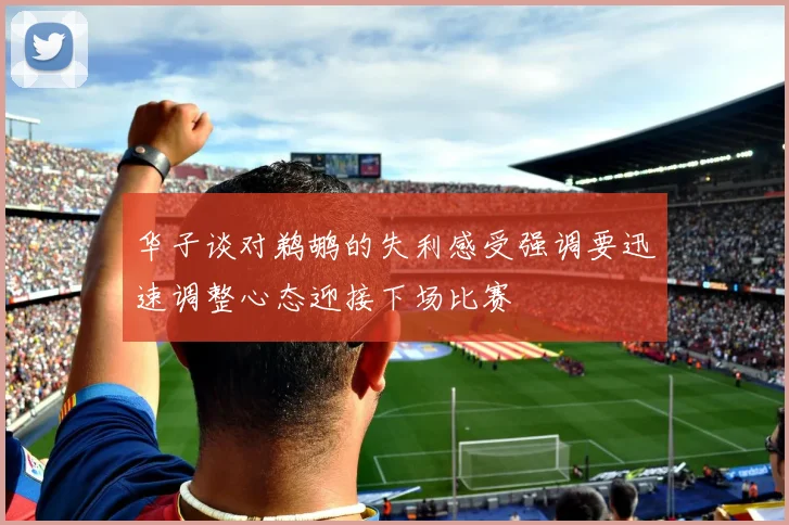 华子谈对鹈鹕的失利感受强调要迅速调整心态迎接下场比赛