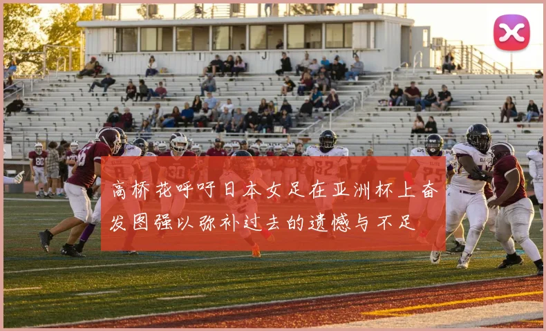 高桥花呼吁日本女足在亚洲杯上奋发图强以弥补过去的遗憾与不足
