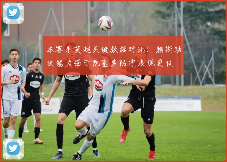 本赛季英超关键数据对比：赖斯助攻能力强于凯塞多防守表现更佳