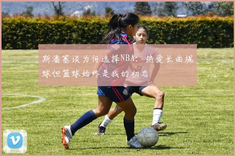 斯潘塞谈为何选择NBA：热爱长曲棍球但篮球始终是我的初恋
