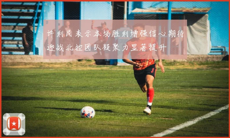 许利民表示本场胜利增强信心期待迎战北控团队凝聚力显著提升