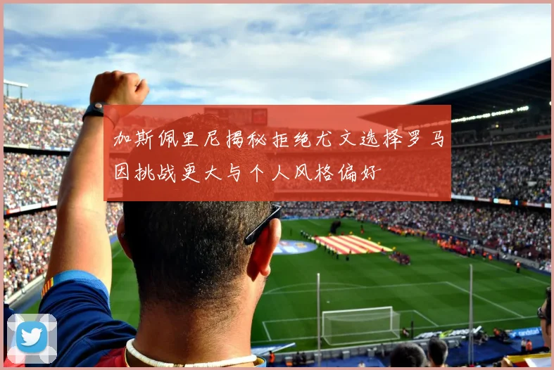 加斯佩里尼揭秘拒绝尤文选择罗马因挑战更大与个人风格偏好