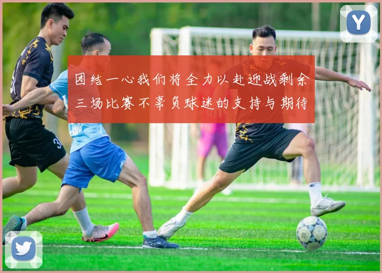 团结一心我们将全力以赴迎战剩余三场比赛不辜负球迷的支持与期待