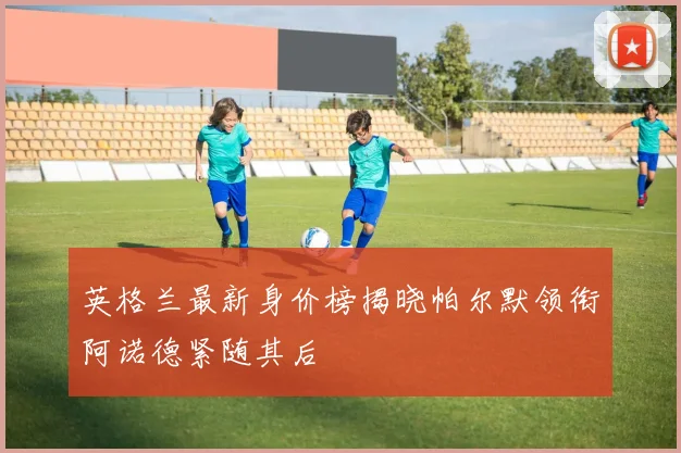 英格兰最新身价榜揭晓帕尔默领衔阿诺德紧随其后