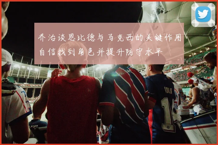 乔治谈恩比德与马克西的关键作用自信找到角色并提升防守水平