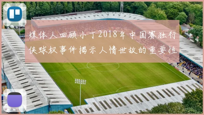媒体人回顾小丁2018年中国赛独行侠球权事件揭示人情世故的重要性