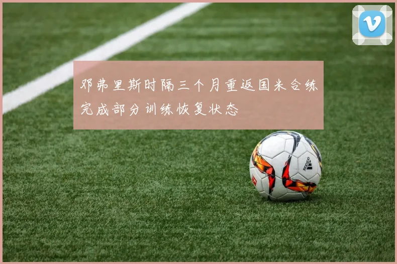 邓弗里斯时隔三个月重返国米合练完成部分训练恢复状态