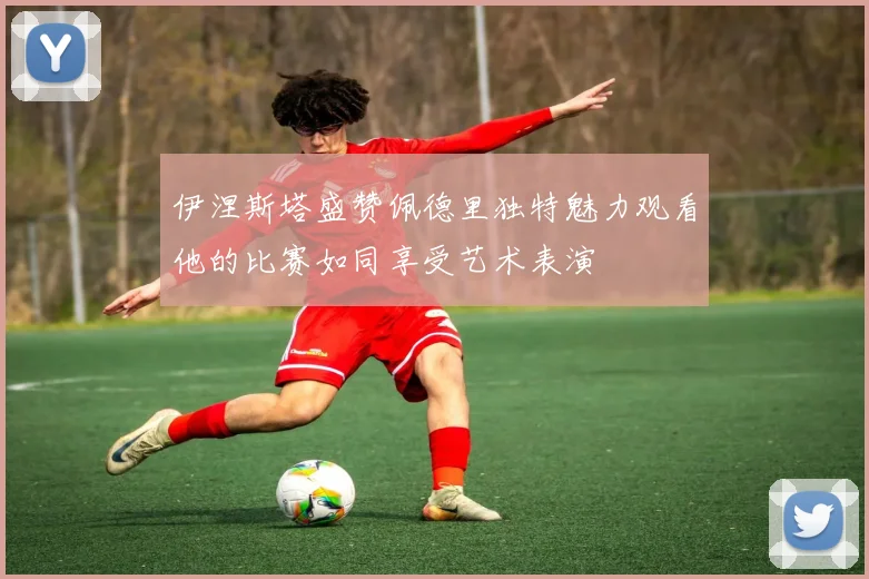伊涅斯塔盛赞佩德里独特魅力观看他的比赛如同享受艺术表演
