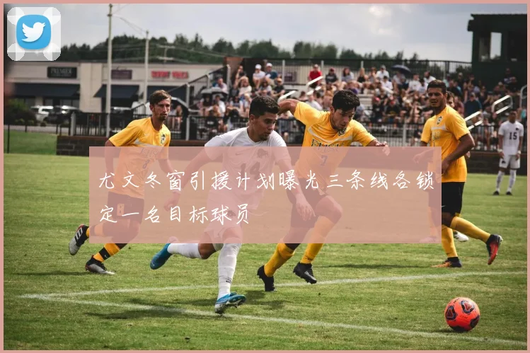 尤文冬窗引援计划曝光三条线各锁定一名目标球员