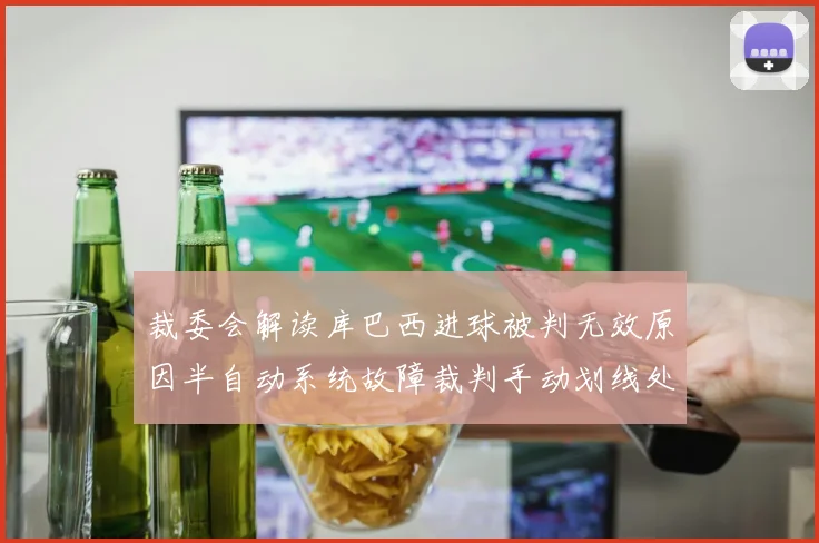 裁委会解读库巴西进球被判无效原因半自动系统故障裁判手动划线处理
