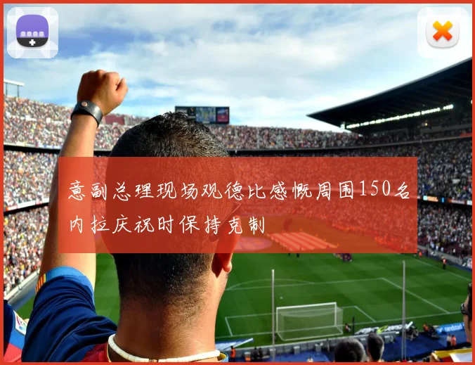 意副总理现场观德比感慨周围150名内拉庆祝时保持克制
