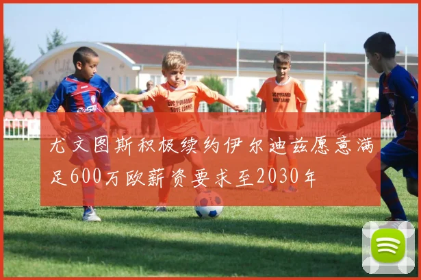 尤文图斯积极续约伊尔迪兹愿意满足600万欧薪资要求至2030年