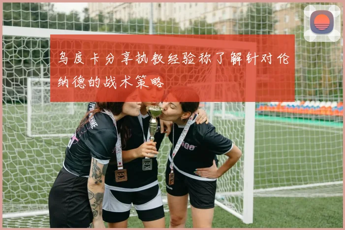 乌度卡分享执教经验称了解针对伦纳德的战术策略