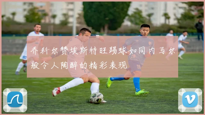 乔科尔赞埃斯特旺踢球如同内马尔般令人陶醉的精彩表现