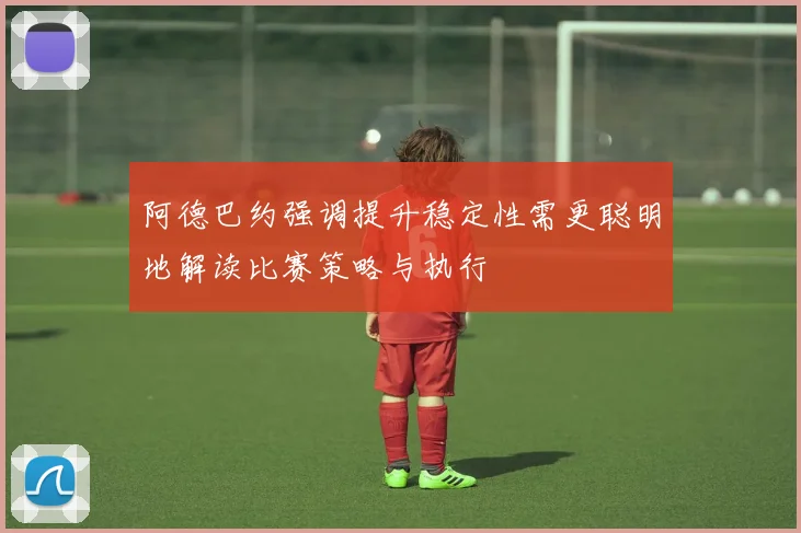 阿德巴约强调提升稳定性需更聪明地解读比赛策略与执行