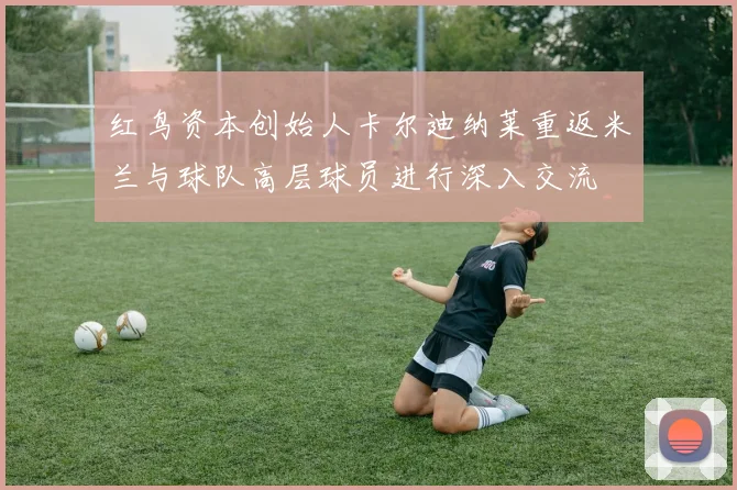 红鸟资本创始人卡尔迪纳莱重返米兰与球队高层球员进行深入交流