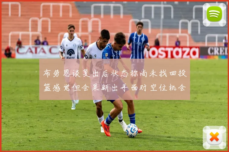 布劳恩谈复出后状态称尚未找回投篮感觉但会果断出手面对空位机会